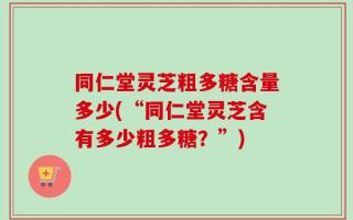 同仁堂灵芝粗多糖含量多少(“同仁堂灵芝含有多少粗多糖？”)