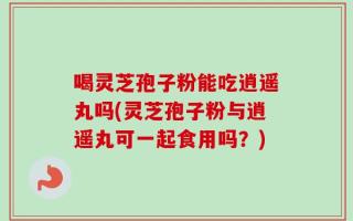 喝灵芝孢子粉能吃逍遥丸吗(灵芝孢子粉与逍遥丸可一起食用吗？)
