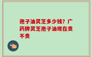 孢子油灵芝多少钱？广药牌灵芝孢子油现在贵不贵