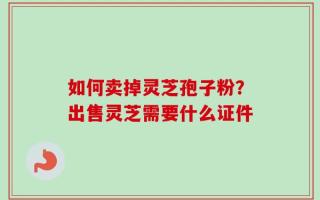 如何卖掉灵芝孢子粉？出售灵芝需要什么证件