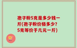 孢子粉5克是多少钱一斤(孢子粉价格多少？5克等价于几元一斤)