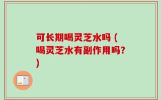 可长期喝灵芝水吗 (喝灵芝水有副作用吗？)