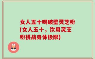 女人五十喝破壁灵芝粉(女人五十，饮用灵芝粉挑战身体极限)