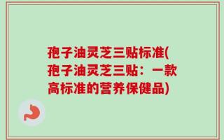 孢子油灵芝三贴标准(孢子油灵芝三贴：一款高标准的营养保健品)