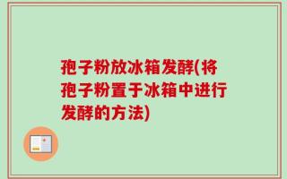 孢子粉放冰箱发酵(将孢子粉置于冰箱中进行发酵的方法)