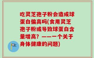 吃灵芝孢子粉会造成球蛋白偏高吗(食用灵芝孢子粉或导致球蛋白含量增高？——一个关于身体健康的问题)