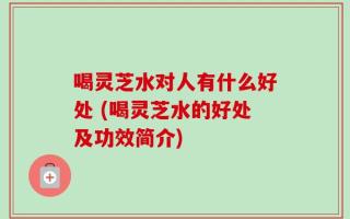 喝灵芝水对人有什么好处 (喝灵芝水的好处及功效简介)