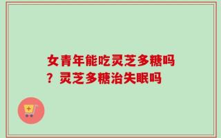 女青年能吃灵芝多糖吗？灵芝多糖治失眠吗