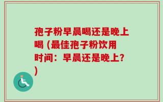 孢子粉早晨喝还是晚上喝 (最佳孢子粉饮用时间：早晨还是晚上？)