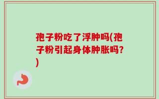 孢子粉吃了浮肿吗(孢子粉引起身体肿胀吗？)