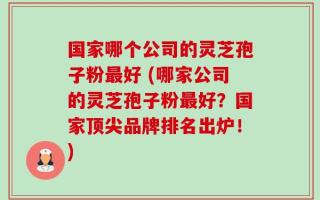 国家哪个公司的灵芝孢子粉最好 (哪家公司的灵芝孢子粉最好？国家顶尖品牌排名出炉！)