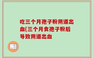吃三个月孢子粉阴道出血(三个月食孢子粉后导致阴道出血