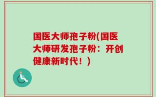 国医大师孢子粉(国医大师研发孢子粉：开创健康新时代！)