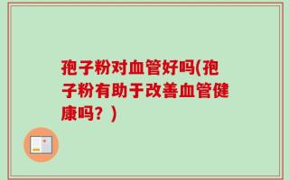 孢子粉对血管好吗(孢子粉有助于改善血管健康吗？)