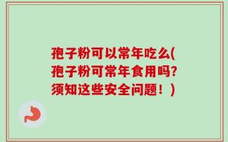 孢子粉可以常年吃么(孢子粉可常年食用吗？须知这些安全问题！)