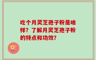 吃个月灵芝孢子粉是啥样？了解月灵芝孢子粉的特点和功效？
