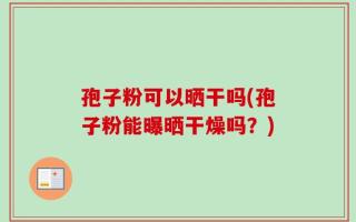 孢子粉可以晒干吗(孢子粉能曝晒干燥吗？)