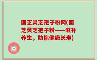 国芝灵芝孢子粉网(国芝灵芝孢子粉——滋补养生，助你健康长寿)