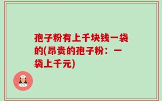 孢子粉有上千块钱一袋的(昂贵的孢子粉：一袋上千元)