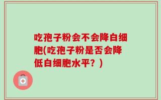 吃孢子粉会不会降白细胞(吃孢子粉是否会降低白细胞水平？)