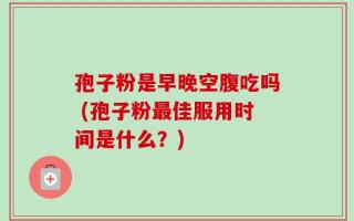 孢子粉是早晚空腹吃吗 (孢子粉最佳服用时间是什么？)