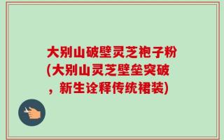 大别山破壁灵芝袍子粉(大别山灵芝壁垒突破，新生诠释传统裙装)