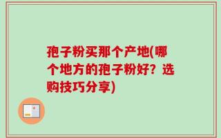 孢子粉买那个产地(哪个地方的孢子粉好？选购技巧分享)