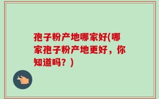 孢子粉产地哪家好(哪家孢子粉产地更好，你知道吗？)