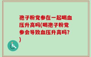 孢子粉党参在一起喝血压升高吗(喝孢子粉党参会导致血压升高吗？)