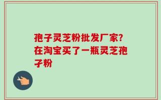 孢子灵芝粉批发厂家？在淘宝买了一瓶灵芝孢孑粉