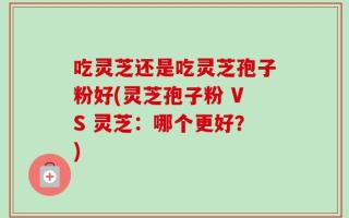 吃灵芝还是吃灵芝孢子粉好(灵芝孢子粉 VS 灵芝：哪个更好？)