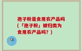 孢子粉是食用农产品吗(「孢子粉」被归类为食用农产品吗？)