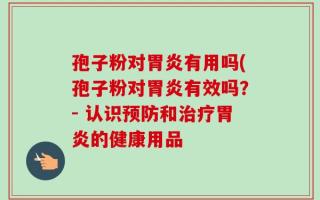 孢子粉对胃炎有用吗(孢子粉对胃炎有效吗？- 认识预防和治疗胃炎的健康用品