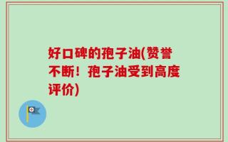 好口碑的孢子油(赞誉不断！孢子油受到高度评价)