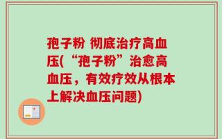 孢子粉 彻底治疗高血压(“孢子粉”治愈高血压，有效疗效从根本上解决血压问题)