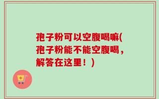 孢子粉可以空腹喝嘛(孢子粉能不能空腹喝，解答在这里！)