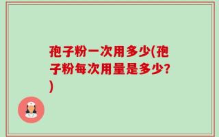 孢子粉一次用多少(孢子粉每次用量是多少？)