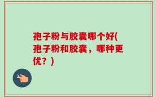 孢子粉与胶囊哪个好(孢子粉和胶囊，哪种更优？)