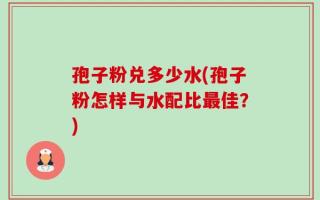 孢子粉兑多少水(孢子粉怎样与水配比最佳？)