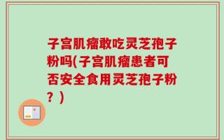 子宫肌瘤敢吃灵芝孢子粉吗(子宫肌瘤患者可否安全食用灵芝孢子粉？)