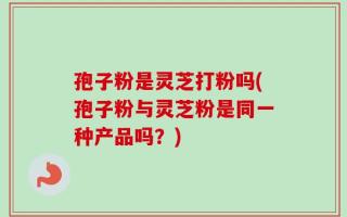 孢子粉是灵芝打粉吗(孢子粉与灵芝粉是同一种产品吗？)