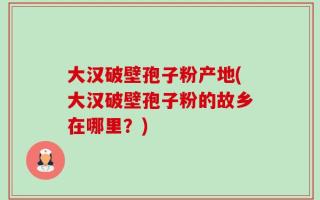 大汉破壁孢子粉产地(大汉破壁孢子粉的故乡在哪里？)