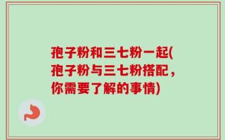 孢子粉和三七粉一起(孢子粉与三七粉搭配，你需要了解的事情)