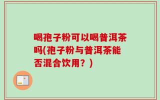 喝孢子粉可以喝普洱茶吗(孢子粉与普洱茶能否混合饮用？)