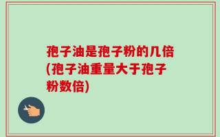 孢子油是孢子粉的几倍(孢子油重量大于孢子粉数倍)