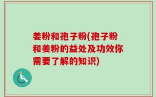 姜粉和孢子粉(孢子粉和姜粉的益处及功效你需要了解的知识)