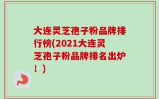 大连灵芝孢子粉品牌排行榜(2021大连灵芝孢子粉品牌排名出炉！)