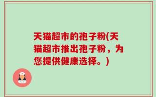 天猫超市的孢子粉(天猫超市推出孢子粉，为您提供健康选择。)