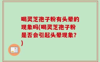 喝灵芝孢子粉有头晕的现象吗(喝灵芝孢子粉是否会引起头晕现象？)