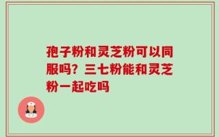 孢子粉和灵芝粉可以同服吗？三七粉能和灵芝粉一起吃吗